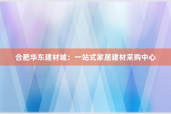 合肥华东建材城：一站式家居建材采购中心