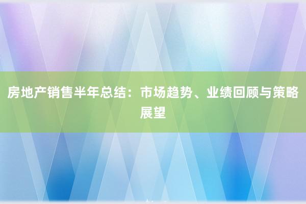 房地产销售半年总结：市场趋势、业绩回顾与策略展望